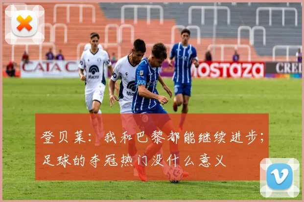 登贝莱：我和巴黎都能继续进步；足球的夺冠热门没什么意义