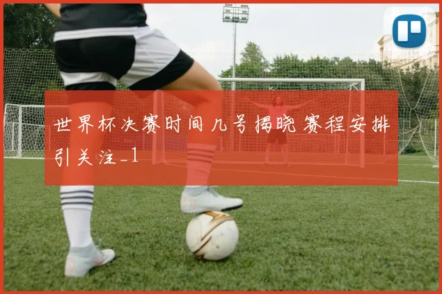 世界杯决赛时间几号揭晓 赛程安排引关注_1