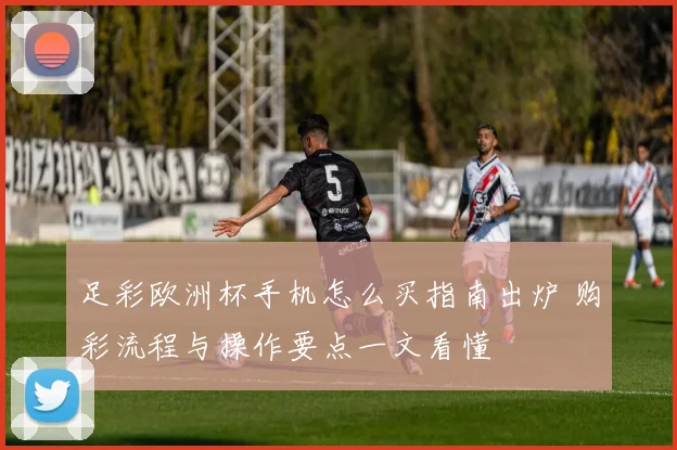 足彩欧洲杯手机怎么买指南出炉 购彩流程与操作要点一文看懂