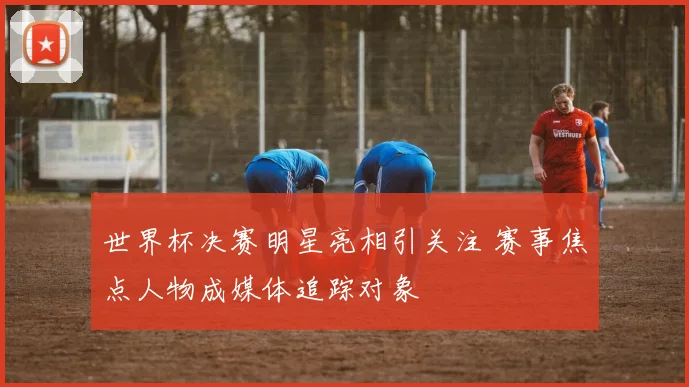 世界杯决赛明星亮相引关注 赛事焦点人物成媒体追踪对象
