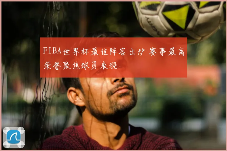 FIBA世界杯最佳阵容出炉 赛事最高荣誉聚焦球员表现