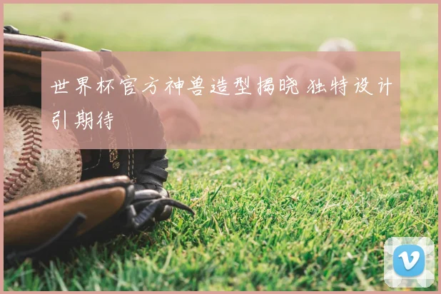 世界杯官方神兽造型揭晓 独特设计引期待